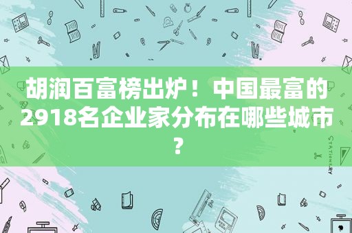 胡润百富榜出炉！中国最富的2918名企业家分布在哪些城市？