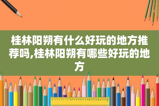 桂林阳朔有什么好玩的地方推荐吗,桂林阳朔有哪些好玩的地方