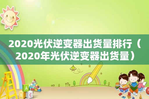 2020光伏逆变器出货量排行（2020年光伏逆变器出货量）