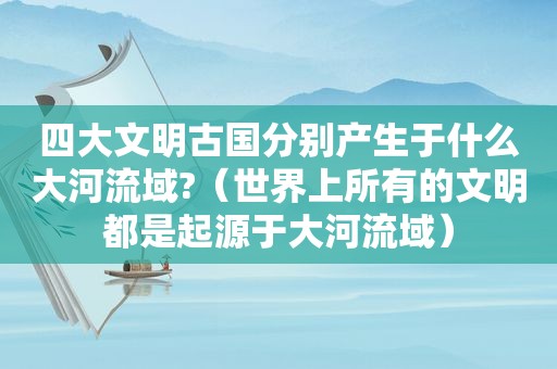 四大文明古国分别产生于什么大河流域?（世界上所有的文明都是起源于大河流域）