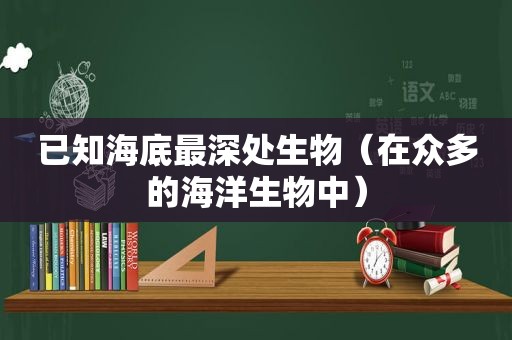 已知海底最深处生物（在众多的海洋生物中）