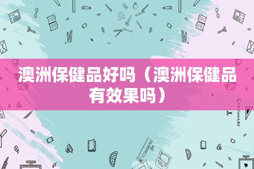 澳洲保健品好吗（澳洲保健品有效果吗）