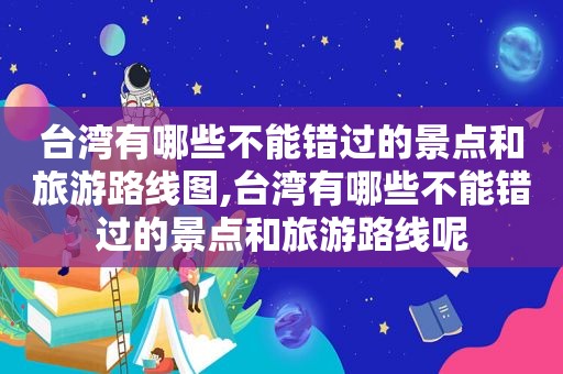 台湾有哪些不能错过的景点和旅游路线图,台湾有哪些不能错过的景点和旅游路线呢