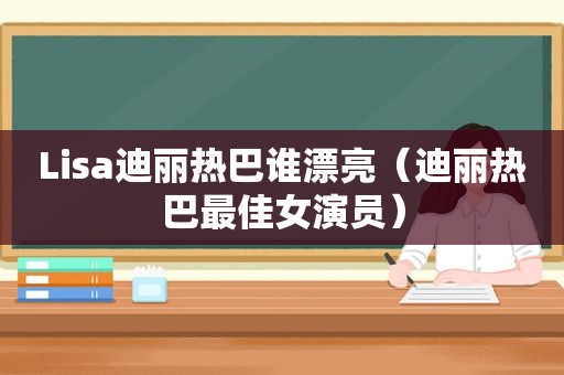 Lisa迪丽热巴谁漂亮（迪丽热巴最佳女演员）