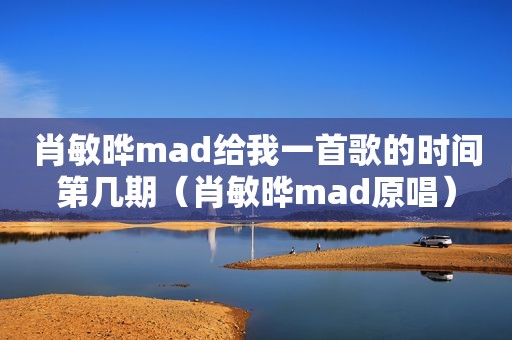 肖敏晔mad给我一首歌的时间第几期（肖敏晔mad原唱）