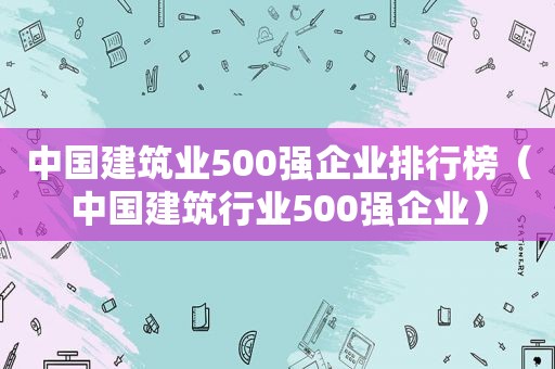 中国建筑业500强企业排行榜（中国建筑行业500强企业）  第1张