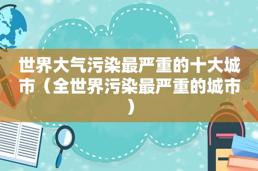 世界大气污染最严重的十大城市（全世界污染最严重的城市）  第1张