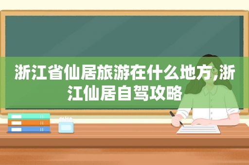 浙江省仙居旅游在什么地方,浙江仙居自驾攻略