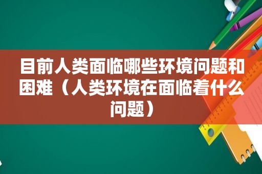 目前人类面临哪些环境问题和困难（人类环境在面临着什么问题）