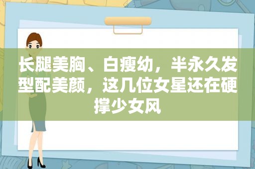 长腿美胸、白瘦幼，半永久发型配美颜，这几位女星还在硬撑少女风