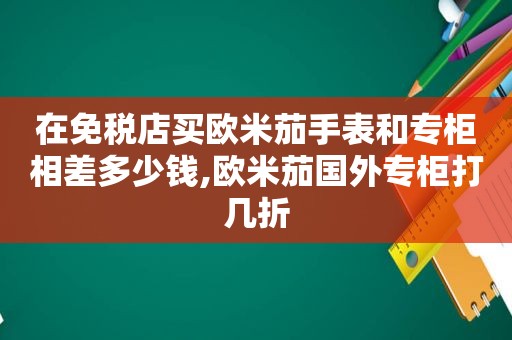 在免税店买欧米茄手表和专柜相差多少钱,欧米茄国外专柜打几折  第1张