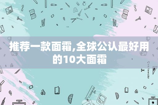 推荐一款面霜,全球公认最好用的10大面霜