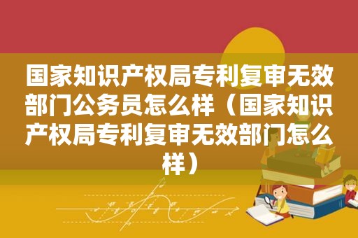 国家知识产权局专利复审无效部门公务员怎么样（国家知识产权局专利复审无效部门怎么样）