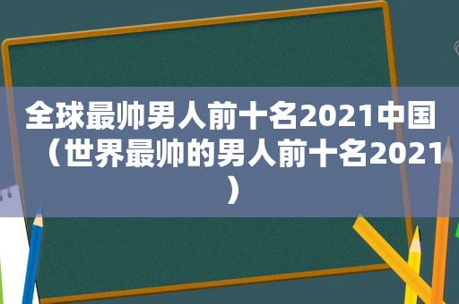 全球最帅男人前十名2021中国（世界最帅的男人前十名2021）