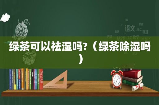 绿茶可以祛湿吗?（绿茶除湿吗）