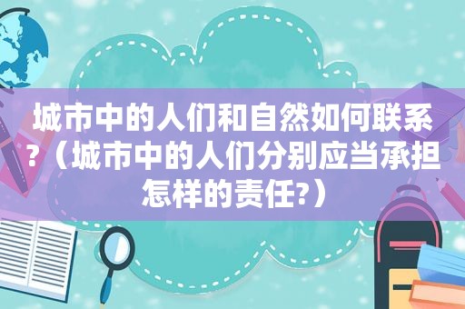 城市中的人们和自然如何联系?（城市中的人们分别应当承担怎样的责任?）