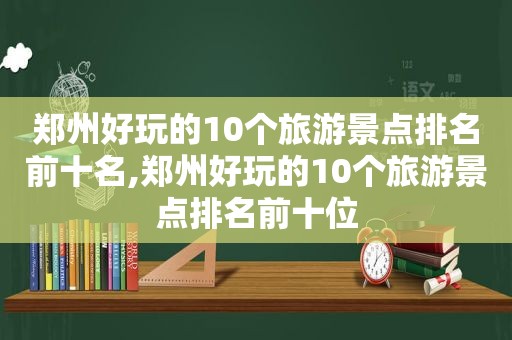 郑州好玩的10个旅游景点排名前十名,郑州好玩的10个旅游景点排名前十位