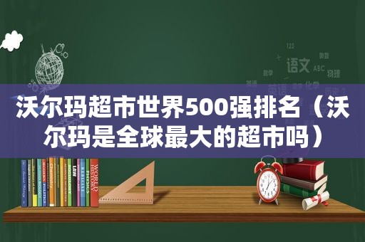 沃尔玛超市世界500强排名（沃尔玛是全球最大的超市吗）