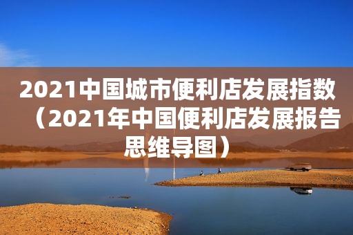 2021中国城市便利店发展指数（2021年中国便利店发展报告思维导图）