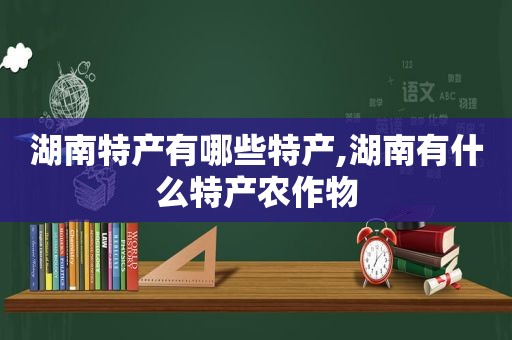 湖南特产有哪些特产,湖南有什么特产农作物