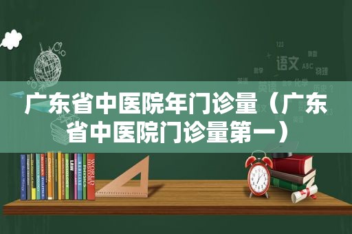 广东省中医院年门诊量（广东省中医院门诊量第一）