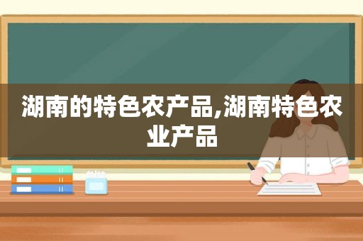 湖南的特色农产品,湖南特色农业产品