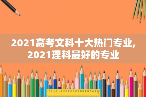 2021高考文科十大热门专业,2021理科最好的专业