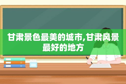 甘肃景色最美的城市,甘肃风景最好的地方