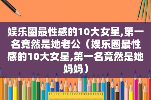 娱乐圈最性感的10大女星,第一名竟然是她老公（娱乐圈最性感的10大女星,第一名竟然是她妈妈）