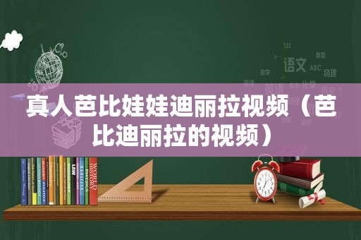 真人芭比娃娃迪丽拉视频（芭比迪丽拉的视频）