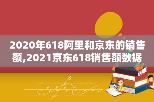 2020年618阿里和京东的销售额,2021京东618销售额数据