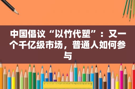 中国倡议“以竹代塑”：又一个千亿级市场，普通人如何参与