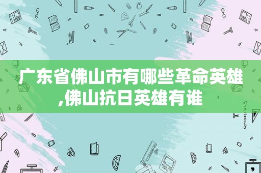 广东省佛山市有哪些革命英雄,佛山抗日英雄有谁  第1张