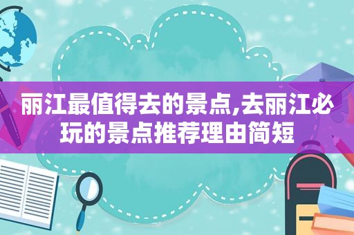 丽江最值得去的景点,去丽江必玩的景点推荐理由简短