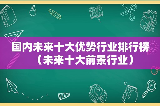 国内未来十大优势行业排行榜（未来十大前景行业）