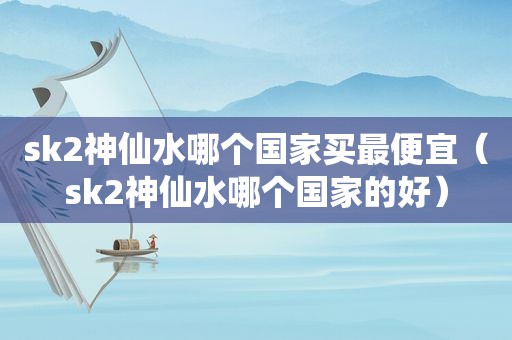 sk2神仙水哪个国家买最便宜（sk2神仙水哪个国家的好）