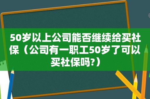 50岁以上公司能否继续给买社保（公司有一职工50岁了可以买社保吗?）