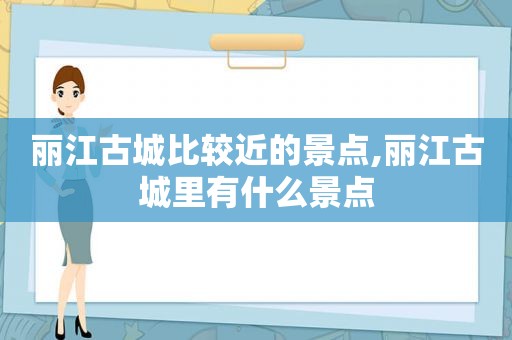 丽江古城比较近的景点,丽江古城里有什么景点