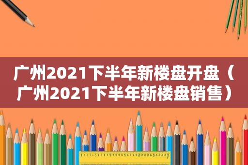 广州2021下半年新楼盘开盘（广州2021下半年新楼盘销售）