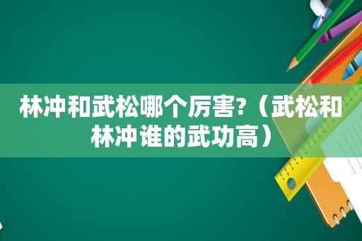 林冲和武松哪个厉害?（武松和林冲谁的武功高）