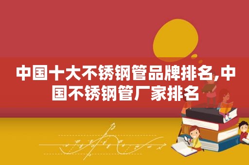 中国十大不锈钢管品牌排名,中国不锈钢管厂家排名