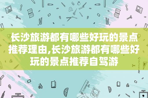 长沙旅游都有哪些好玩的景点推荐理由,长沙旅游都有哪些好玩的景点推荐自驾游