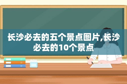 长沙必去的五个景点图片,长沙必去的10个景点