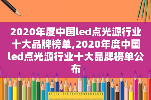 2020年度中国led点光源行业十大品牌榜单,2020年度中国led点光源行业十大品牌榜单公布