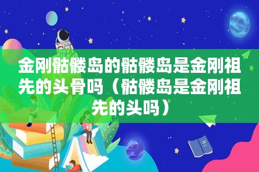 金刚骷髅岛的骷髅岛是金刚祖先的头骨吗（骷髅岛是金刚祖先的头吗）