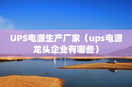 UPS电源生产厂家（ups电源龙头企业有哪些）