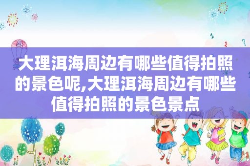 大理洱海周边有哪些值得拍照的景色呢,大理洱海周边有哪些值得拍照的景色景点