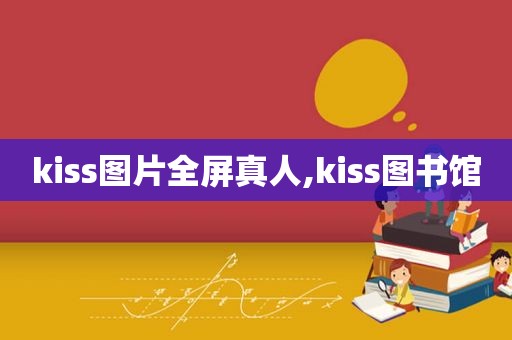 kiss图片全屏真人,kiss图书馆