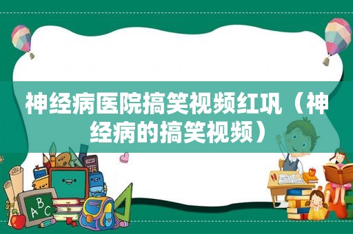 神经病医院搞笑视频红巩（神经病的搞笑视频）