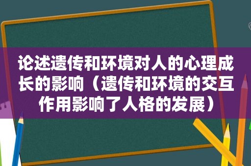 论述遗传和环境对人的心理成长的影响（遗传和环境的交互作用影响了人格的发展）